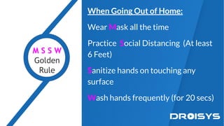 When Going Out of Home:
Wear Mask all the time
Practice Social Distancing (At least
6 Feet)
Sanitize hands on touching any
surface
Wash hands frequently (for 20 secs)
M S S W
Golden
Rule
 