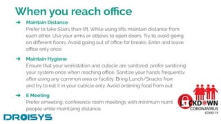When you reach oﬃce
➔ Maintain Distance
Prefer to take Stairs than lift. While using lifts maintain distance from
each other. Use your arms or elbows to open doors. Try to avoid going
on diﬀerent ﬂoors. Avoid going out of oﬃce for breaks. Enter and leave
oﬃce only once
➔ Maintain Hygiene
Ensure that your workstation and cubicle are sanitized, prefer sanitizing
your system once when reaching oﬃce. Sanitize your hands frequently
after using any common area or facility. Bring Lunch/Snacks from home
and try to eat it in your cubicle only. Avoid ordering food from outside.
➔ E Meeting
Prefer emeeting, conference room meetings with minimum number of
people while maintiaing distance.
 
