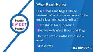 When Reach Home:
Leave Shoes and bags Outside
Ensure that your have you mask on the
entire journey, never take it off.
Wash Hands for 30 seconds
Effectively disinfect Shoes. and Bags
Effectively wash clothes worn mask
used
Take shower
Home
S W E E T
Home
 