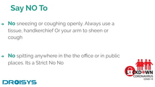 Say NO To
➔ No sneezing or coughing openly. Always use a
tissue, handkerchief Or your arm to sheen or
cough
➔ No spitting anywhere in the the oﬃce or in public
places. Its a Strict No No
 