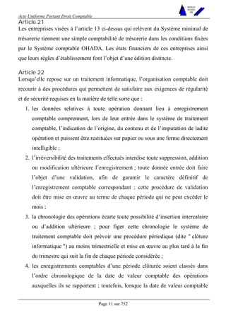 Acte Uniforme Portant Droit Comptable 
Page 11 sur 752 
NOUVELLES 
METHODES 
SARL 
Article 21 
Les entreprises visées à l’article 13 ci-dessus qui relèvent du Système minimal de 
trésorerie tiennent une simple comptabilité de trésorerie dans les conditions fixées 
par le Système comptable OHADA. Les états financiers de ces entreprises ainsi 
que leurs règles d’établissement font l’objet d’une édition distincte. 
Article 22 
Lorsqu’elle repose sur un traitement informatique, l’organisation comptable doit 
recourir à des procédures qui permettent de satisfaire aux exigences de régularité 
et de sécurité requises en la matière de telle sorte que : 
1. les données relatives à toute opération donnant lieu à enregistrement 
comptable comprennent, lors de leur entrée dans le système de traitement 
comptable, l’indication de l’origine, du contenu et de l’imputation de ladite 
opération et puissent être restituées sur papier ou sous une forme directement 
intelligible ; 
2. l’irréversibilité des traitements effectués interdise toute suppression, addition 
ou modification ultérieure l’enregistrement ; toute donnée entrée doit faire 
l’objet d’une validation, afin de garantir le caractère définitif de 
l’enregistrement comptable correspondant ; cette procédure de validation 
doit être mise en oeuvre au terme de chaque période qui ne peut excéder le 
mois ; 
3. la chronologie des opérations écarte toute possibilité d’insertion intercalaire 
ou d’addition ultérieure ; pour figer cette chronologie le système de 
traitement comptable doit prévoir une procédure périodique (dite " clôture 
informatique ") au moins trimestrielle et mise en oeuvre au plus tard à la fin 
du trimestre qui suit la fin de chaque période considérée ; 
4. les enregistrements comptables d’une période clôturée soient classés dans 
l’ordre chronologique de la date de valeur comptable des opérations 
auxquelles ils se rapportent ; toutefois, lorsque la date de valeur comptable 
 