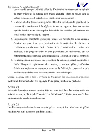 Acte Uniforme Portant Droit Comptable 
Page 12 sur 752 
NOUVELLES 
METHODES 
SARL 
correspond à une période déjà clôturée, l’opération concernée est enregistrée 
au premier jour de la période non encore clôturée ; dans ce cas, la date de 
valeur comptable de l’opération est mentionnée distinctement ; 
5. la durabilité des données enregistrées offre des conditions de garantie et de 
conservation conformes à la réglementation en vigueur. Sera notamment 
réputée durable toute transcription indélébile des données qui entraîne une 
modification irréversible du support ; 
6. l’organisation comptable garantisse toutes les possibilités d’un contrôle 
éventuel en permettant la reconstitution ou la restitution du chemin de 
révision et en donnant droit d’accès à la documentation relative aux 
analyses, à la programmation et aux procédures des traitements, en vue 
notamment de procéder aux tests nécessaires à l’exécution d’un tel contrôle ; 
7. les états périodiques fournis par le système de traitement soient numérotés et 
datés. Chaque enregistrement doit s’appuyer sur une pièce justificative 
établie sur papier ou sur un support assurant la fiabilité, la conservation et la 
restitution en clair de son contenu pendant les délais requis. 
Chaque donnée, entrée dans le système de traitement par transmission d’un autre 
système de traitement, doit être appuyée d’une pièce justificative probante. 
Article 23 
Les états financiers annuels sont arrêtés au plus tard dans les quatre mois qui 
suivent la date de clôture de l’exercice. La date d’arrêté doit être mentionnée dans 
toute transmission des états financiers. 
Article 24 
Les livres comptables ou les documents qui en tiennent lieu, ainsi que les pièces 
justificatives sont conservés pendant dix ans. 
 