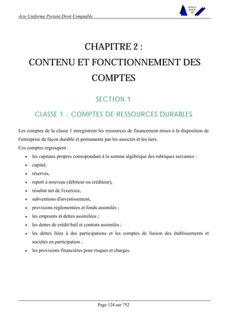 Acte Uniforme Portant Droit Comptable 
Page 124 sur 752 
NOUVELLES 
METHODES 
SARL 
CHAPITRE 2 : 
CONTENU ET FONCTIONNEMENT DES 
COMPTES 
SECTION 1 
CLASSE 1 : COMPTES DE RESSOURCES DURABLES 
Les comptes de la classe 1 enregistrent les ressources de financement mises à la disposition de 
l'entreprise de façon durable et permanente par les associés et les tiers. 
Ces comptes regroupent : 
• les capitaux propres correspondant à la somme algébrique des rubriques suivantes : 
• capital, 
• réserves, 
• report à nouveau (débiteur ou créditeur), 
• résultat net de l'exercice, 
• subventions d'investissement, 
• provisions réglementées et fonds assimilés ; 
• les emprunts et dettes assimilées ; 
• les dettes de crédit-bail et contrats assimilés ; 
• les dettes liées à des participations et les comptes de liaison des établissements et 
sociétés en participation ; 
• les provisions financières pour risques et charges. 
 