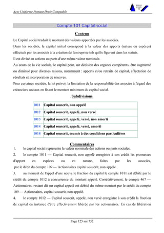 Acte Uniforme Portant Droit Comptable 
Page 125 sur 752 
NOUVELLES 
METHODES 
SARL 
Compte 101 Capital social 
Contenu 
Le Capital social traduit le montant des valeurs apportées par les associés. 
Dans les sociétés, le capital initial correspond à la valeur des apports (nature ou espèces) 
effectués par les associés à la création de l'entreprise tels qu'ils figurent dans les statuts. 
Il est divisé en actions ou parts d'une même valeur nominale. 
Au cours de la vie sociale, le capital peut, sur décision des organes compétents, être augmenté 
ou diminué pour diverses raisons, notamment : apports et/ou retraits de capital, affectation de 
résultats et incorporation de réserves. 
Pour certaines sociétés, la loi prévoit la limitation de la responsabilité des associés à l'égard des 
créanciers sociaux en fixant le montant minimum du capital social. 
Subdivisions 
1011 Capital souscrit, non appelé 
1012 Capital souscrit, appelé, non versé 
1013 Capital souscrit, appelé, versé, non amorti 
1014 Capital souscrit, appelé, versé, amorti 
1018 Capital souscrit, soumis à des conditions particulières 
Commentaires 
1. le capital social représente la valeur nominale des actions ou parts sociales. 
2. le compte 1011 — Capital souscrit, non appelé enregistre à son crédit les promesses 
d'apport en espèces ou en nature, faites par les associés, 
par le débit du compte 109 — Actionnaires capital souscrit, non appelé. 
3. au moment de l'appel d'une nouvelle fraction du capital le compte 1011 est débité par le 
crédit du compte 1012 à concurrence du montant appelé. Corrélativement, le compte 467 — 
Actionnaires, restant dû sur capital appelé est débité du même montant par le crédit du compte 
109 — Actionnaires, capital souscrit, non appelé. 
4. le compte 1012 — Capital souscrit, appelé, non versé enregistre à son crédit la fraction 
de capital en instance d'être effectivement libérée par les actionnaires. En cas de libération 
 