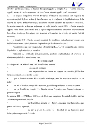 Acte Uniforme Portant Droit Comptable 
Page 126 sur 752 
NOUVELLES 
METHODES 
SARL 
effective par les associés de la fraction de capital appelé, le compte 1012 — Capital souscrit, 
appelé, non versé est viré au compte 1013 — Capital souscrit appelé, versé, non amorti. 
5. les organes compétents peuvent décider de rembourser aux associés tout ou partie du 
montant nominal de leurs actions à titre d'avances sur le produit de la liquidation future de la 
société. Le capital demeure inchangé, les actions amorties devenant des actions de jouissance. 
La contre-valeur des actions de jouissance est isolée dans le compte 1014 – Capital souscrit, 
appelé, versé, amorti. Les actions dont le capital est partiellement ou totalement amorti donnent 
les mêmes droits que les actions non amorties à l'exception du premier dividende (Intérêt 
statutaire). 
6. le compte 1018 – Capital souscrit, soumis à des conditions particulières enregistre à son 
crédit le montant du capital provenant d'opérations particulières telles que : 
• l'incorporation de plus-values nettes à long terme (P.V.N.L.T.), lorsque les dispositions 
législatives et réglementaires le prévoient ; 
• l'émission de certificats d'investissement, d'actions préférentielles et d'actions à 
dividendes prioritaires, sans droit de vote. 
Fonctionnement 
Le compte 101 – CAPITAL SOCIAL est crédité du montant : 
! des apports initiaux ; 
! des augmentations de capital en espèces ou en nature (déduction 
faite des primes liées au capital social) 
• par le débit du compte 46 – Associés et Groupe, pour les apports en espèces ou en 
nature ; 
• ou par le débit du compte 11 – Réserves, pour l'incorporation de ce poste au capital ; 
• ou par le débit du compte 13 – Résultat net de l'exercice, pour l'incorporation de ce 
poste au capital. 
Le compte 101 — CAPITAL SOCIAL est débité des réductions de capital décidées par les 
Assemblées générales d'associés 
! par le crédit du compte 12 – Report à nouveau, pour l'absorption des 
pertes antérieures reportées ; 
! ou par le crédit du compte 13 – Résultat net de l'exercice, pour 
l'absorption des pertes de l'exercice ; 
 