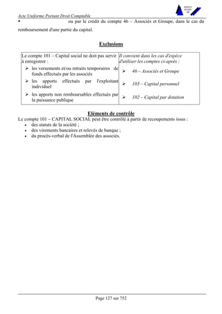 Acte Uniforme Portant Droit Comptable 
Page 127 sur 752 
NOUVELLES 
METHODES 
SARL 
! ou par le crédit du compte 46 – Associés et Groupe, dans le cas du 
remboursement d'une partie du capital. 
Exclusions 
Le compte 101 – Capital social ne doit pas servir 
à enregistrer : 
Il convient dans les cas d'espèce 
d'utiliser les comptes ci-après : 
# les versements et/ou retraits temporaires de 
fonds effectués par les associés # 46 – Associés et Groupe 
# les apports effectués par l'exploitant 
individuel # 103 – Capital personnel 
# les apports non remboursables effectués par 
la puissance publique # 102 – Capital par dotation 
Eléments de contrôle 
Le compte 101 – CAPITAL SOCIAL peut être contrôlé à partir de recoupements issus : 
• des statuts de la société ; 
• des virements bancaires et relevés de banque ; 
• du procès-verbal de l'Assemblée des associés. 
 