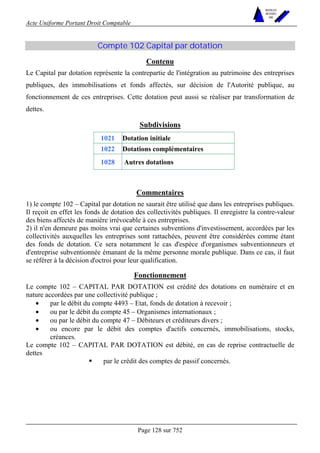 Acte Uniforme Portant Droit Comptable 
Page 128 sur 752 
NOUVELLES 
METHODES 
SARL 
Compte 102 Capital par dotation 
Contenu 
Le Capital par dotation représente la contrepartie de l'intégration au patrimoine des entreprises 
publiques, des immobilisations et fonds affectés, sur décision de l'Autorité publique, au 
fonctionnement de ces entreprises. Cette dotation peut aussi se réaliser par transformation de 
dettes. 
Subdivisions 
1021 Dotation initiale 
1022 Dotations complémentaires 
1028 Autres dotations 
Commentaires 
1) le compte 102 – Capital par dotation ne saurait être utilisé que dans les entreprises publiques. 
Il reçoit en effet les fonds de dotation des collectivités publiques. Il enregistre la contre-valeur 
des biens affectés de manière irrévocable à ces entreprises. 
2) il n'en demeure pas moins vrai que certaines subventions d'investissement, accordées par les 
collectivités auxquelles les entreprises sont rattachées, peuvent être considérées comme étant 
des fonds de dotation. Ce sera notamment le cas d'espèce d'organismes subventionneurs et 
d'entreprise subventionnée émanant de la même personne morale publique. Dans ce cas, il faut 
se référer à la décision d'octroi pour leur qualification. 
Fonctionnement 
Le compte 102 – CAPITAL PAR DOTATION est crédité des dotations en numéraire et en 
nature accordées par une collectivité publique ; 
• par le débit du compte 4493 – Etat, fonds de dotation à recevoir ; 
• ou par le débit du compte 45 – Organismes internationaux ; 
• ou par le débit du compte 47 – Débiteurs et créditeurs divers ; 
• ou encore par le débit des comptes d'actifs concernés, immobilisations, stocks, 
créances. 
Le compte 102 – CAPITAL PAR DOTATION est débité, en cas de reprise contractuelle de 
dettes 
! par le crédit des comptes de passif concernés. 
 