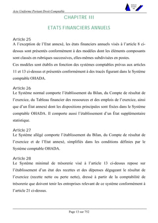 Acte Uniforme Portant Droit Comptable 
Page 13 sur 752 
NOUVELLES 
METHODES 
SARL 
CHAPITRE III 
ETATS FINANCIERS ANNUELS 
Article 25 
A l’exception de l’Etat annexé, les états financiers annuels visés à l’article 8 ci-dessus 
sont présentés conformément à des modèles dont les éléments composants 
sont classés en rubriques successives, elles-mêmes subdivisées en postes. 
Ces modèles sont établis en fonction des systèmes comptables prévus aux articles 
11 et 13 ci-dessus et présentés conformément à des tracés figurant dans le Système 
comptable OHADA. 
Article 26 
Le Système normal comporte l’établissement du Bilan, du Compte de résultat de 
l’exercice, du Tableau financier des ressources et des emplois de l’exercice, ainsi 
que d’un État annexé dont les dispositions principales sont fixées dans le Système 
comptable OHADA. Il comporte aussi l’établissement d’un État supplémentaire 
statistique. 
Article 27 
Le Système allégé comporte l’établissement du Bilan, du Compte de résultat de 
l’exercice et de l’Etat annexé, simplifiés dans les conditions définies par le 
Système comptable OHADA. 
Article 28 
Le Système minimal de trésorerie visé à l’article 13 ci-dessus repose sur 
l’établissement d’un état des recettes et des dépenses dégageant le résultat de 
l’exercice (recette nette ou perte nette), dressé à partir de la comptabilité de 
trésorerie que doivent tenir les entreprises relevant de ce système conformément à 
l’article 21 ci-dessus. 
 