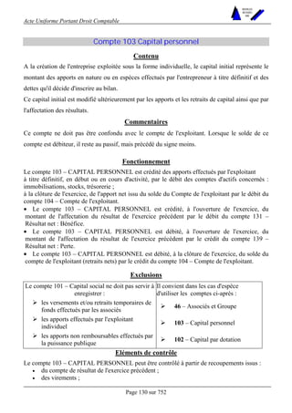 Acte Uniforme Portant Droit Comptable 
Page 130 sur 752 
NOUVELLES 
METHODES 
SARL 
Compte 103 Capital personnel 
Contenu 
A la création de l'entreprise exploitée sous la forme individuelle, le capital initial représente le 
montant des apports en nature ou en espèces effectués par l'entrepreneur à titre définitif et des 
dettes qu'il décide d'inscrire au bilan. 
Ce capital initial est modifié ultérieurement par les apports et les retraits de capital ainsi que par 
l'affectation des résultats. 
Commentaires 
Ce compte ne doit pas être confondu avec le compte de l'exploitant. Lorsque le solde de ce 
compte est débiteur, il reste au passif, mais précédé du signe moins. 
Fonctionnement 
Le compte 103 – CAPITAL PERSONNEL est crédité des apports effectués par l'exploitant 
à titre définitif, en début ou en cours d'activité, par le débit des comptes d'actifs concernés : 
immobilisations, stocks, trésorerie ; 
à la clôture de l'exercice, de l'apport net issu du solde du Compte de l'exploitant par le débit du 
compte 104 – Compte de l'exploitant. 
• Le compte 103 – CAPITAL PERSONNEL est crédité, à l'ouverture de l'exercice, du 
montant de l'affectation du résultat de l'exercice précédent par le débit du compte 131 – 
Résultat net : Bénéfice. 
• Le compte 103 – CAPITAL PERSONNEL est débité, à l'ouverture de l'exercice, du 
montant de l'affectation du résultat de l'exercice précédent par le crédit du compte 139 – 
Résultat net : Perte. 
• Le compte 103 – CAPITAL PERSONNEL est débité, à la clôture de l'exercice, du solde du 
compte de l'exploitant (retraits nets) par le crédit du compte 104 – Compte de l'exploitant. 
Exclusions 
Le compte 101 – Capital social ne doit pas servir à 
enregistrer : 
Il convient dans les cas d'espèce 
d'utiliser les comptes ci-après : 
# les versements et/ou retraits temporaires de 
fonds effectués par les associés 
# 46 – Associés et Groupe 
# les apports effectués par l'exploitant 
individuel 
# 103 – Capital personnel 
# les apports non remboursables effectués par 
la puissance publique 
# 102 – Capital par dotation 
Eléments de contrôle 
Le compte 103 – CAPITAL PERSONNEL peut être contrôlé à partir de recoupements issus : 
• du compte de résultat de l'exercice précédent ; 
• des virements ; 
 