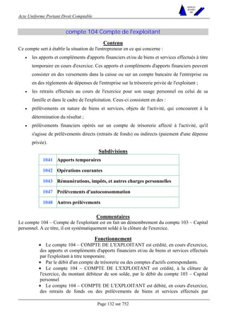 Acte Uniforme Portant Droit Comptable 
Page 132 sur 752 
NOUVELLES 
METHODES 
SARL 
compte 104 Compte de l'exploitant 
Contenu 
Ce compte sert à établir la situation de l'entrepreneur en ce qui concerne : 
• les apports et compléments d'apports financiers et/ou de biens et services effectués à titre 
temporaire en cours d'exercice. Ces apports et compléments d'apports financiers peuvent 
consister en des versements dans la caisse ou sur un compte bancaire de l'entreprise ou 
en des règlements de dépenses de l'entreprise sur la trésorerie privée de l'exploitant ; 
• les retraits effectués au cours de l'exercice pour son usage personnel ou celui de sa 
famille et dans le cadre de l'exploitation. Ceux-ci consistent en des : 
• prélèvements en nature de biens et services, objets de l'activité, qui concourent à la 
détermination du résultat ; 
• prélèvements financiers opérés sur un compte de trésorerie affecté à l'activité, qu'il 
s'agisse de prélèvements directs (retraits de fonds) ou indirects (paiement d'une dépense 
privée). 
Subdivisions 
1041 Apports temporaires 
1042 Opérations courantes 
1043 Rémunérations, impôts, et autres charges personnelles 
1047 Prélèvements d'autoconsommation 
1048 Autres prélèvements 
Commentaires 
Le compte 104 – Compte de l'exploitant est en fait un démembrement du compte 103 – Capital 
personnel. A ce titre, il est systématiquement soldé à la clôture de l'exercice. 
Fonctionnement 
• Le compte 104 – COMPTE DE L'EXPLOITANT est crédité, en cours d'exercice, 
des apports et compléments d'apports financiers et/ou de biens et services effectués 
par l'exploitant à titre temporaire. 
• Par le débit d'un compte de trésorerie ou des comptes d'actifs correspondants. 
• Le compte 104 – COMPTE DE L'EXPLOITANT est crédité, à la clôture de 
l'exercice, du montant débiteur de son solde, par le débit du compte 103 – Capital 
personnel 
• Le compte 104 – COMPTE DE L'EXPLOITANT est débité, en cours d'exercice, 
des retraits de fonds ou des prélèvements de biens et services effectués par 
 