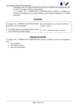 Acte Uniforme Portant Droit Comptable 
Page 133 sur 752 
NOUVELLES 
METHODES 
SARL 
l'exploitant, pour son usage personnel ou celui de sa famille et de l'exploitation, par 
le crédit des comptes d'actifs correspondants. 
• Le compte 104 – COMPTE DE L'EXPLOITANT est débité, à la clôture de 
l'exercice, du montant de son solde créditeur, par le crédit du compte 103 – Capital 
personnel. 
Exclusions 
Le compte 104 – COMPTE DE L'EXPLOITANT 
ne doit pas servir à enregistrer : 
Il convient dans le cas d'espèce d'utiliser le 
compte ci-après : 
# les prélèvements et versements effectués dans 
des entreprises non individuelles # 462 – Associés, comptes courants 
Eléments de contrôle 
Le compte 104 – COMPTE DE L'EXPLOITANT peut être contrôlé à partir de recoupements 
issus : 
• des virements ; 
• des fiches de caisse ; 
• des relevés de banque. 
 