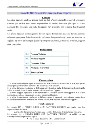 Acte Uniforme Portant Droit Comptable 
Page 134 sur 752 
NOUVELLES 
METHODES 
SARL 
compte 105 Primes liées aux capitaux propres 
Contenu 
La prime peut être analysée comme étant un droit d'entrée demandé au nouvel actionnaire 
d'autant que l'action vaut, avant augmentation du capital, beaucoup plus que sa valeur 
nominale. Elle représente une partie des apports purs et simples non comprise dans le capital 
social. 
Les primes liées aux capitaux propres doivent figurer distinctement au passif du bilan dans les 
rubriques appropriées. Selon la nature des opérations d'augmentation de capital, en nature ou en 
espèces, il y a lieu de distinguer quatre (4) catégories de primes, d'émission, de fusion, d'apport 
et de conversion. 
Subdivisions 
1051 Primes d'émission 
1052 Primes d'apport 
1053 Primes de fusion 
1054 Primes de conversion 
1058 Autres primes 
Commentaires 
1) la prime d'émission est égale à l'excédent du prix d'émission (c'est-à-dire le prix payé par le 
souscripteur) sur la valeur nominale des actions ou parts sociales. 
2) la prime de fusion représente la différence entre la valeur réelle de l'entreprise absorbée et la 
valeur nominale des actions ou parts sociales rémunérant l'apport. 
3) la prime d'apport représente la différence entre la valeur du ou des biens apportés et la valeur 
nominale des actions ou des parts sociales rémunérant l'apport. 
4) la prime de conversion représente la différence entre la valeur de conversion du ou des titres 
de créances et la valeur nominale des actions ou des parts sociales rémunérant l'apport. 
Fonctionnement 
Le compte 105 – PRIMES LIEES AUX CAPITAUX PROPRES est crédité lors des 
augmentations de capital 
• par le débit des comptes d'associés, de comptes de tiers ou de comptes de trésorerie. 
Le compte 105 – PRIMES LIEES AUX CAPITAUX PROPRES est débité en cas 
d'incorporation des primes au capital 
! par le crédit du compte 101 – Capital social 
 