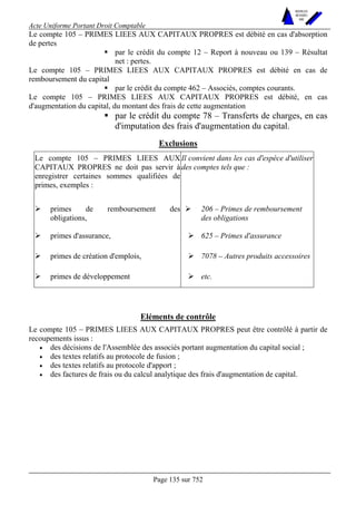 Acte Uniforme Portant Droit Comptable 
Page 135 sur 752 
NOUVELLES 
METHODES 
SARL 
Le compte 105 – PRIMES LIEES AUX CAPITAUX PROPRES est débité en cas d'absorption 
de pertes 
! par le crédit du compte 12 – Report à nouveau ou 139 – Résultat 
net : pertes. 
Le compte 105 – PRIMES LIEES AUX CAPITAUX PROPRES est débité en cas de 
remboursement du capital 
! par le crédit du compte 462 – Associés, comptes courants. 
Le compte 105 – PRIMES LIEES AUX CAPITAUX PROPRES est débité, en cas 
d'augmentation du capital, du montant des frais de cette augmentation 
! par le crédit du compte 78 – Transferts de charges, en cas 
d'imputation des frais d'augmentation du capital. 
Exclusions 
Le compte 105 – PRIMES LIEES AUX 
CAPITAUX PROPRES ne doit pas servir à 
enregistrer certaines sommes qualifiées de 
primes, exemples : 
Il convient dans les cas d'espèce d'utiliser 
des comptes tels que : 
# primes de remboursement des 
obligations, 
# 206 – Primes de remboursement 
des obligations 
# primes d'assurance, # 625 – Primes d'assurance 
# primes de création d'emplois, # 7078 – Autres produits accessoires 
# primes de développement # etc. 
Eléments de contrôle 
Le compte 105 – PRIMES LIEES AUX CAPITAUX PROPRES peut être contrôlé à partir de 
recoupements issus : 
• des décisions de l'Assemblée des associés portant augmentation du capital social ; 
• des textes relatifs au protocole de fusion ; 
• des textes relatifs au protocole d'apport ; 
• des factures de frais ou du calcul analytique des frais d'augmentation de capital. 
 