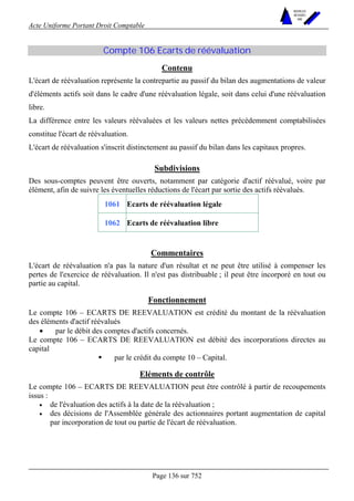Acte Uniforme Portant Droit Comptable 
Page 136 sur 752 
NOUVELLES 
METHODES 
SARL 
Compte 106 Ecarts de réévaluation 
Contenu 
L'écart de réévaluation représente la contrepartie au passif du bilan des augmentations de valeur 
d'éléments actifs soit dans le cadre d'une réévaluation légale, soit dans celui d'une réévaluation 
libre. 
La différence entre les valeurs réévaluées et les valeurs nettes précédemment comptabilisées 
constitue l'écart de réévaluation. 
L'écart de réévaluation s'inscrit distinctement au passif du bilan dans les capitaux propres. 
Subdivisions 
Des sous-comptes peuvent être ouverts, notamment par catégorie d'actif réévalué, voire par 
élément, afin de suivre les éventuelles réductions de l'écart par sortie des actifs réévalués. 
1061 Ecarts de réévaluation légale 
1062 Ecarts de réévaluation libre 
Commentaires 
L'écart de réévaluation n'a pas la nature d'un résultat et ne peut être utilisé à compenser les 
pertes de l'exercice de réévaluation. Il n'est pas distribuable ; il peut être incorporé en tout ou 
partie au capital. 
Fonctionnement 
Le compte 106 – ECARTS DE REEVALUATION est crédité du montant de la réévaluation 
des éléments d'actif réévalués 
• par le débit des comptes d'actifs concernés. 
Le compte 106 – ECARTS DE REEVALUATION est débité des incorporations directes au 
capital 
! par le crédit du compte 10 – Capital. 
Eléments de contrôle 
Le compte 106 – ECARTS DE REEVALUATION peut être contrôlé à partir de recoupements 
issus : 
• de l'évaluation des actifs à la date de la réévaluation ; 
• des décisions de l'Assemblée générale des actionnaires portant augmentation de capital 
par incorporation de tout ou partie de l'écart de réévaluation. 
 
