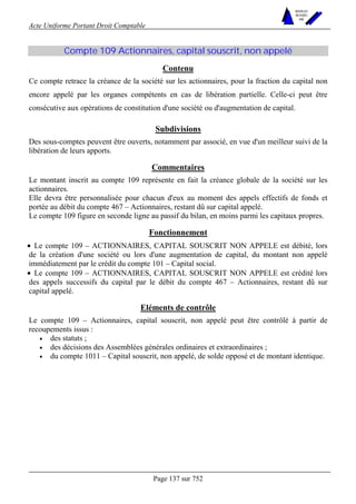 Acte Uniforme Portant Droit Comptable 
Page 137 sur 752 
NOUVELLES 
METHODES 
SARL 
Compte 109 Actionnaires, capital souscrit, non appelé 
Contenu 
Ce compte retrace la créance de la société sur les actionnaires, pour la fraction du capital non 
encore appelé par les organes compétents en cas de libération partielle. Celle-ci peut être 
consécutive aux opérations de constitution d'une société ou d'augmentation de capital. 
Subdivisions 
Des sous-comptes peuvent être ouverts, notamment par associé, en vue d'un meilleur suivi de la 
libération de leurs apports. 
Commentaires 
Le montant inscrit au compte 109 représente en fait la créance globale de la société sur les 
actionnaires. 
Elle devra être personnalisée pour chacun d'eux au moment des appels effectifs de fonds et 
portée au débit du compte 467 – Actionnaires, restant dû sur capital appelé. 
Le compte 109 figure en seconde ligne au passif du bilan, en moins parmi les capitaux propres. 
Fonctionnement 
• Le compte 109 – ACTIONNAIRES, CAPITAL SOUSCRIT NON APPELE est débité, lors 
de la création d'une société ou lors d'une augmentation de capital, du montant non appelé 
immédiatement par le crédit du compte 101 – Capital social. 
• Le compte 109 – ACTIONNAIRES, CAPITAL SOUSCRIT NON APPELE est crédité lors 
des appels successifs du capital par le débit du compte 467 – Actionnaires, restant dû sur 
capital appelé. 
Eléments de contrôle 
Le compte 109 – Actionnaires, capital souscrit, non appelé peut être contrôlé à partir de 
recoupements issus : 
• des statuts ; 
• des décisions des Assemblées générales ordinaires et extraordinaires ; 
• du compte 1011 – Capital souscrit, non appelé, de solde opposé et de montant identique. 
 