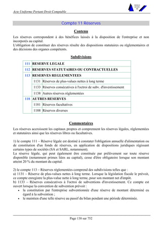 Acte Uniforme Portant Droit Comptable 
Page 138 sur 752 
NOUVELLES 
METHODES 
SARL 
Compte 11 Réserves 
Contenu 
Les réserves correspondent à des bénéfices laissés à la disposition de l'entreprise et non 
incorporés au capital. 
L'obligation de constituer des réserves résulte des dispositions statutaires ou réglementaires et 
des décisions des organes compétents. 
Subdivisions 
111 RESERVE LEGALE 
112 RESERVES STATUTAIRES OU CONTRACTUELLES 
RESERVES REGLEMENTEES 
1131 Réserves de plus-values nettes à long terme 
1133 Réserves consécutives à l'octroi de subv. d'investissement 
113 
1138 Autres réserves réglementées 
AUTRES RESERVES 
1181 Réserves facultatives 
118 
1188 Réserves diverses 
Commentaires 
Les réserves accroissent les capitaux propres et comprennent les réserves légales, réglementées 
et statutaires ainsi que les réserves libres ou facultatives. 
1) le compte 111 – Réserve légale est destiné à constater l'obligation annuelle d'alimentation ou 
de constitution d'un fonds de réserves, en application de dispositions juridiques régissant 
certains types de sociétés (SA et SARL, notamment). 
La réserve légale, qui peut également être constituée par prélèvement sur toute réserve 
disponible (notamment primes liées au capital), cesse d'être obligatoire lorsque son montant 
atteint 20 % du montant du capital. 
2) le compte 113 – Réserves réglementées comprend des subdivisions telles que : 
a) 1131 – Réserve de plus-values nettes à long terme. Lorsque la législation fiscale le prévoit, 
ce compte enregistre la plus-value nette à long terme, pour son montant net d'impôt. 
b) 1133 – Réserves consécutives à l'octroi de subventions d'investissement. Ce compte est 
ouvert lorsque la convention de subvention prévoit : 
• la constitution par l'entreprise subventionnée d'une réserve de montant déterminé eu 
égard à la subvention ; 
• le maintien d'une telle réserve au passif du bilan pendant une période déterminée. 
 
