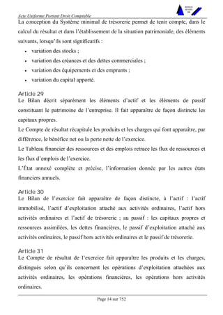 Acte Uniforme Portant Droit Comptable 
Page 14 sur 752 
NOUVELLES 
METHODES 
SARL 
La conception du Système minimal de trésorerie permet de tenir compte, dans le 
calcul du résultat et dans l’établissement de la situation patrimoniale, des éléments 
suivants, lorsqu’ils sont significatifs : 
• variation des stocks ; 
• variation des créances et des dettes commerciales ; 
• variation des équipements et des emprunts ; 
• variation du capital apporté. 
Article 29 
Le Bilan décrit séparément les éléments d’actif et les éléments de passif 
constituant le patrimoine de l’entreprise. Il fait apparaître de façon distincte les 
capitaux propres. 
Le Compte de résultat récapitule les produits et les charges qui font apparaître, par 
différence, le bénéfice net ou la perte nette de l’exercice. 
Le Tableau financier des ressources et des emplois retrace les flux de ressources et 
les flux d’emplois de l’exercice. 
L’État annexé complète et précise, l’information donnée par les autres états 
financiers annuels. 
Article 30 
Le Bilan de l’exercice fait apparaître de façon distincte, à l’actif : l’actif 
immobilisé, l’actif d’exploitation attaché aux activités ordinaires, l’actif hors 
activités ordinaires et l’actif de trésorerie ; au passif : les capitaux propres et 
ressources assimilées, les dettes financières, le passif d’exploitation attaché aux 
activités ordinaires, le passif hors activités ordinaires et le passif de trésorerie. 
Article 31 
Le Compte de résultat de l’exercice fait apparaître les produits et les charges, 
distingués selon qu’ils concernent les opérations d’exploitation attachées aux 
activités ordinaires, les opérations financières, les opérations hors activités 
ordinaires. 
 
