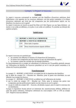 Acte Uniforme Portant Droit Comptable 
Page 140 sur 752 
NOUVELLES 
METHODES 
SARL 
Compte 12 Report à nouveau 
Contenu 
Le report à nouveau correspond au montant soit des bénéfices d'exercices antérieurs dont 
l'affectation a été reportée sur les exercices ultérieurs, soit des pertes constatées à la clôture 
d'exercices antérieurs qui n'ont pas été compensées par des prélèvements opérés sur les 
bénéfices, les réserves ou le capital. 
Le report à nouveau est inscrit au passif du bilan où il doit figurer sur une ligne distincte : en 
moins si son solde est débiteur, et en plus si son solde est créditeur. Il constitue un élément des 
capitaux propres. 
Subdivisions 
121 REPORT A NOUVEAU CREDITEUR 
REPORT A NOUVEAU DEBITEUR 
1291 Perte nette à reporter 
129 
1292 Perte-Amortissements réputés différés 
Commentaires 
Le report à nouveau est constitué par : 
• les sommes non affectées et laissées à la disposition de l'entreprise ; 
• les pertes non compensées par des réserves ou par une diminution du capital ; 
• les sommes venant des arrondis des dividendes distribués. 
Le fonctionnement de ce compte est subordonné à la décision de l'Assemblée générale statuant 
sur l'affectation du bénéfice de l'exercice précédent ou sur le sort des pertes constatées à la 
clôture de l'exercice précédent. 
Fonctionnement 
Le compte 12 – REPORT A NOUVEAU est crédité lors de la répartition des bénéfices 
par le débit du compte 131 – Résultat net : Bénéfice, pour la partie non distribuée, ou non 
affectée à un compte de réserves. 
Le compte 12 – REPORT A NOUVEAU est débité lors de l'affectation du résultat 
# par le crédit du compte 139 – Résultat net : Perte, pour le montant des pertes non 
compensées par des prélèvements opérés sur des réserves ou sur le capital ; 
# ou par le crédit du compte 465 – Associés, dividendes à payer, pour le report à nouveau mis 
en distribution. 
Lorsque la législation fiscale prévoit un traitement des amortissements différés, différent de 
celui des pertes ordinaires, l'entreprise substituera les sous-comptes 1291 et 1292 au compte 
129 – Report à nouveau débiteur. 
 