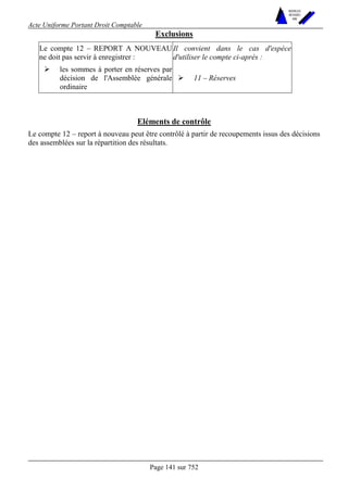 Acte Uniforme Portant Droit Comptable 
Page 141 sur 752 
NOUVELLES 
METHODES 
SARL 
Exclusions 
Le compte 12 – REPORT A NOUVEAU 
ne doit pas servir à enregistrer : 
Il convient dans le cas d'espèce 
d'utiliser le compte ci-après : 
# les sommes à porter en réserves par 
décision de l'Assemblée générale 
ordinaire 
# 11 – Réserves 
Eléments de contrôle 
Le compte 12 – report à nouveau peut être contrôlé à partir de recoupements issus des décisions 
des assemblées sur la répartition des résultats. 
 