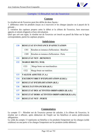 Acte Uniforme Portant Droit Comptable 
Page 142 sur 752 
NOUVELLES 
METHODES 
SARL 
Compte 13 Résultat net de l'exercice 
Contenu 
Le résultat net de l'exercice peut être défini de deux façons : 
1. différence entre les produits (reçus ou à recevoir) et les charges (payées ou à payer) de la 
période ; 
2. variation des capitaux propres entre le début et la clôture de l'exercice, hors nouveaux 
apports et retraits d'apports et hors réévaluation. 
Quel que soit son signe, le résultat net de l'exercice est inscrit au passif du bilan sur la ligne 
correspondante, parmi les capitaux propres. 
Subdivisions 
RESULTAT EN INSTANCE D'AFFECTATION 
1301 Résultat en instance d'affectation : Bénéfice 
130 
1309 Résultat en instance d'affectation : Perte 
131 RESULTAT NET : BENEFICE 
MARGE BRUTE ( M B) 
1321 Marge brute sur marchandises 
132 
1322 Marge brute sur matières 
133 VALEUR AJOUTEE (V.A.) 
134 EXCEDENT BRUT D'EXPLOITATION (E.B.E.) 
135 RESULTAT D'EXPLOITATION (R.E.) 
136 RESULTAT FINANCIER (R.F.) 
137 RESULTAT DES ACTIVITES ORDINAIRES (R.A.O.) 
138 RESULTAT HORS ACTIVITES ORDINAIRES(R.H.A.O.) 
139 RESULTAT NET : PERTE 
Commentaires 
Le compte 13 – Résultat net de l'exercice permet de calculer, à la clôture de l'exercice, le 
résultat net à affecter, après déduction de l'impôt sur les bénéfices et autres prélèvements 
obligatoires. 
Le solde du compte 13 représente un bénéfice si les produits l'emportent sur les charges (solde 
créditeur) ou une perte si les charges l'emportent sur les produits (solde débiteur). 
 