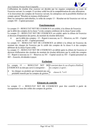 Acte Uniforme Portant Droit Comptable 
Page 143 sur 752 
NOUVELLES 
METHODES 
SARL 
L'affectation du résultat d'un exercice est décidée par les organes compétents au cours de 
l'exercice suivant. Le compte 13 est donc soldé lors de la comptabilisation de cette affectation. 
A la réouverture des comptes de l'exercice suivant, les entreprises ont la possibilité d'utiliser un 
compte spécial "Résultat en instance d'affectation". 
Dans les entreprises individuelles, le solde du compte 13 – Résultat net de l'exercice est viré au 
compte 103 – Capital personnel. 
Fonctionnement 
Le compte 13 – RESULTAT NET DE L'EXERCICE est crédité, à la clôture de l'exercice 
par le débit des comptes de la classe 7 et des comptes créditeurs de la classe 8 pour solde. 
Le compte 13 – RESULTAT NET DE L'EXERCICE est crédité, après la clôture de l'exercice 
et décision d'imputation des pertes, du montant du résultat déficitaire 
• par le débit des comptes : 12 – Report à nouveau, ou 11 – Réserves, ou 101 – Capital 
social, ou 103 – Capital personnel. 
Le compte 13 – RESULTAT NET DE L'EXERCICE est débité à la clôture de l'exercice du 
montant des charges de l'exercice par le crédit des comptes de la classe 6 et des comptes 
débiteurs de la classe 8 pour solde. 
Le compte 13 – RESULTAT NET DE L'EXERCICE est débité après la clôture de l'exercice et 
décision d'affectation des résultats du montant du résultat déficitaire par le crédit des comptes 
12 – Report à nouveau ou 11 – Réserves ou 101 – Capital social ou 103 – Capital personnel ou 
465 – Associés, dividendes à payer. 
Exclusions 
Le compte 13 — RESULTAT NET DE 
L'EXERCICE ne doit pas servir à enregistrer : 
Il convient dans le cas d'espèce d'utiliser 
les comptes ci-après : 
# les charges ou produits qui n'auraient pas au 
préalable transité par les comptes de gestion # classes 6, 7 et 8 
Eléments de contrôle 
Le compte 13 — RESULTAT NET DE L'EXERCICE peut être contrôlé à partir de 
recoupements issus des soldes des comptes de gestion. 
 