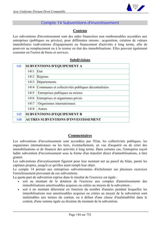 Acte Uniforme Portant Droit Comptable 
Page 144 sur 752 
NOUVELLES 
METHODES 
SARL 
Compte 14 Subventions d'investissement 
Contenu 
Les subventions d'investissement sont des aides financières non remboursables accordées aux 
entreprises (publiques ou privées), pour différentes raisons : acquisition, création de valeurs 
immobilisées (subventions d'équipement) ou financement d'activités à long terme, afin de 
pourvoir au remplacement ou à la remise en état des immobilisations. Elles peuvent également 
consister en l'octroi de biens et services. 
Subdivisions 
SUBVENTIONS D'EQUIPEMENT A 
1411 Etat 
1412 Régions 
1413 Départements 
1414 Communes et collectivités publiques décentralisées 
1415 Entreprises publiques ou mixtes 
1416 Entreprises et organismes privés 
1417 Organismes internationaux 
141 
1418 Autres 
142 SUBVENTIONS D'EQUIPEMENT B 
148 AUTRES SUBVENTIONS D'INVESTISSEMENT 
Commentaires 
Les subventions d'investissement sont accordées par l'Etat, les collectivités publiques, les 
organismes internationaux ou les tiers, éventuellement, en vue d'acquérir ou de créer des 
immobilisations et de financer des activités à long terme. Dans certains cas, l'entreprise reçoit 
ladite subvention d'investissement sous la forme d'un transfert direct d'immobilisations, à titre 
gratuit. 
Les subventions d'investissement figurent pour leur montant net au passif du bilan, parmi les 
capitaux propres, jusqu'à ce qu'elles aient rempli leur objet. 
Le compte 14 permet aux entreprises subventionnées d'échelonner sur plusieurs exercices 
l'enrichissement provenant de ces subventions. 
La quote-part de subvention reprise dans le résultat de l'exercice est égale : 
• soit au montant de la dotation de l'exercice aux comptes d'amortissements des 
immobilisations amortissables acquises ou créées au moyen de la subvention ; 
• soit à un montant déterminé en fonction du nombre d'années pendant lesquelles les 
immobilisations non amortissables acquises ou créées au moyen de la subvention sont 
inaliénables aux termes du contrat, ou à défaut d'une clause d'inaliénabilité dans le 
contrat, d'une somme égale au dixième du montant de la subvention. 
 