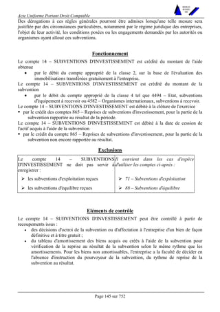 Acte Uniforme Portant Droit Comptable 
Page 145 sur 752 
NOUVELLES 
METHODES 
SARL 
Des dérogations à ces règles générales pourront être admises lorsqu'une telle mesure sera 
justifiée par des circonstances particulières, notamment par le régime juridique des entreprises, 
l'objet de leur activité, les conditions posées ou les engagements demandés par les autorités ou 
organismes ayant alloué ces subventions. 
Fonctionnement 
Le compte 14 – SUBVENTIONS D'INVESTISSEMENT est crédité du montant de l'aide 
obtenue 
• par le débit du compte approprié de la classe 2, sur la base de l'évaluation des 
immobilisations transférées gratuitement à l'entreprise. 
Le compte 14 – SUBVENTIONS D'INVESTISSEMENT est crédité du montant de la 
subvention 
• par le débit du compte approprié de la classe 4 tel que 4494 – Etat, subventions 
d'équipement à recevoir ou 4582 – Organismes internationaux, subventions à recevoir. 
Le compte 14 – SUBVENTIONS D'INVESTISSEMENT est débité à la clôture de l'exercice 
! par le crédit des comptes 865 – Reprises de subventions d'investissement, pour la partie de la 
subvention rapportée au résultat de la période. 
Le compte 14 – SUBVENTIONS D'INVESTISSEMENT est débité à la date de cession de 
l'actif acquis à l'aide de la subvention 
! par le crédit du compte 865 – Reprises de subventions d'investissement, pour la partie de la 
subvention non encore rapportée au résultat. 
Exclusions 
Le compte 14 – SUBVENTIONS 
D'INVESTISSEMENT ne doit pas servir à 
enregistrer : 
Il convient dans les cas d'espèce 
d'utiliser les comptes ci-après : 
# les subventions d'exploitation reçues # 71 – Subventions d'exploitation 
# les subventions d'équilibre reçues # 88 – Subventions d'équilibre 
Eléments de contrôle 
Le compte 14 – SUBVENTIONS D'INVESTISSEMENT peut être contrôlé à partir de 
recoupements issus : 
• des décisions d'octroi de la subvention ou d'affectation à l'entreprise d'un bien de façon 
définitive et à titre gratuit ; 
• du tableau d'amortissement des biens acquis ou créés à l'aide de la subvention pour 
vérification de la reprise au résultat de la subvention selon le même rythme que les 
amortissements. Pour les biens non amortissables, l'entreprise a la faculté de décider en 
l'absence d'instruction du pourvoyeur de la subvention, du rythme de reprise de la 
subvention au résultat. 
 