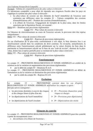 Acte Uniforme Portant Droit Comptable 
Page 147 sur 752 
NOUVELLES 
METHODES 
SARL 
Exemple : Schéma de comptabilisation des plus-values à réinvestir 
Ce mécanisme comptable a pour objet de répondre aux exigences fiscales dans les pays où 
s'applique le système des plus-values à réinvestir : 
• les plus-values de cession sur des éléments de l'actif immobilisé de l'exercice sont 
constatées par différence entre les comptes 81 – Valeurs comptables des cessions 
d'immobilisations et82 – Produits des cessions d'immobilisations ; 
• à la clôture de l'exercice, l'engagement de réemploi de la plus-value, dans les limites 
autorisées par la législation fiscale, est constaté : 
Débit 851 – Dotations aux provisions réglementées 
Crédit 152 – Plus-values de cession à réinvestir 
En l'absence de réinvestissement au cours de l'exercice suivant, la provision doit être reprise 
intégralement : 
Débit 152 – Plus-values de cession à réinvestir 
Crédit 861 – Reprises de provisions réglementées 
En cas d'utilisation de la plus-value conformément à son objet, le bien donnera lieu à un 
amortissement calculé dans les conditions de droit commun. En revanche, annuellement, la 
différence entre l'amortissement calculé globalement sur la valeur d'entrée du bien dans le 
patrimoine et l'amortissement calculé sur la base de son "coût de revient", diminué de la plus-value, 
donne lieu à reprise partielle pour ce montant de la plus-value à réinvestir : 
Débit 152 – Plus-values de cession à réinvestir 
Crédit 861 – Reprises de provisions réglementées 
Fonctionnement 
Le compte 15 – PROVISIONS REGLEMENTEES ET FONDS ASSIMILES est crédité de la 
création ou de la variation en augmentation des provisions réglementées 
• par le débit du compte 85 – Dotations H.A.O. 
Le compte 15 – PROVISIONS REGLEMENTEES ET FONDS ASSIMILES est débité de 
l'annulation ou de la variation en diminution des provisions réglementées 
• par le crédit du compte 86 – Reprises H.A.O. 
Exclusions 
Le compte 15 – PROVISIONS 
REGLEMENTEES ET FONDS ASSIMILES ne 
doit pas servir à enregistrer : 
Il convient dans les cas d'espèce 
d'utiliser les comptes ci-après : 
# les provisions destinées à couvrir des risques 
et des charges futurs (à plus d'un an) 
# 19 – Provisions financières pour 
risques et charges 
# les dépréciations de l'actif immobilisé # 29 – Provisions pour dépréciation 
# les dépréciations de l'actif circulant # 39 – Dépréciations des stocks 
Eléments de contrôle 
Le compte 15 – PROVISIONS REGLEMENTEES ET FONDS ASSIMILES peut être contrôlé 
à partir de recoupements issus : 
• des écritures à la clôture de l'exercice ; 
 