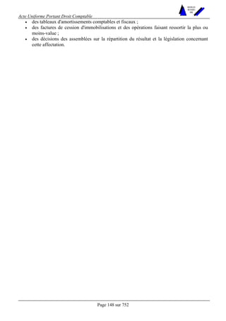 Acte Uniforme Portant Droit Comptable 
Page 148 sur 752 
NOUVELLES 
METHODES 
SARL 
• des tableaux d'amortissements comptables et fiscaux ; 
• des factures de cession d'immobilisations et des opérations faisant ressortir la plus ou 
moins-value ; 
• des décisions des assemblées sur la répartition du résultat et la législation concernant 
cette affectation. 
 