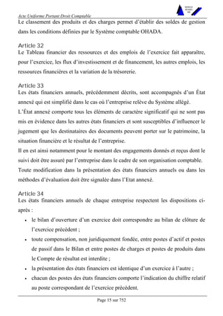Acte Uniforme Portant Droit Comptable 
Page 15 sur 752 
NOUVELLES 
METHODES 
SARL 
Le classement des produits et des charges permet d’établir des soldes de gestion 
dans les conditions définies par le Système comptable OHADA. 
Article 32 
Le Tableau financier des ressources et des emplois de l’exercice fait apparaître, 
pour l’exercice, les flux d’investissement et de financement, les autres emplois, les 
ressources financières et la variation de la trésorerie. 
Article 33 
Les états financiers annuels, précédemment décrits, sont accompagnés d’un État 
annexé qui est simplifié dans le cas où l’entreprise relève du Système allégé. 
L’État annexé comporte tous les éléments de caractère significatif qui ne sont pas 
mis en évidence dans les autres états financiers et sont susceptibles d’influencer le 
jugement que les destinataires des documents peuvent porter sur le patrimoine, la 
situation financière et le résultat de l’entreprise. 
Il en est ainsi notamment pour le montant des engagements donnés et reçus dont le 
suivi doit être assuré par l’entreprise dans le cadre de son organisation comptable. 
Toute modification dans la présentation des états financiers annuels ou dans les 
méthodes d’évaluation doit être signalée dans l’Etat annexé. 
Article 34 
Les états financiers annuels de chaque entreprise respectent les dispositions ci-après 
: 
• le bilan d’ouverture d’un exercice doit correspondre au bilan de clôture de 
l’exercice précédent ; 
• toute compensation, non juridiquement fondée, entre postes d’actif et postes 
de passif dans le Bilan et entre postes de charges et postes de produits dans 
le Compte de résultat est interdite ; 
• la présentation des états financiers est identique d’un exercice à l’autre ; 
• chacun des postes des états financiers comporte l’indication du chiffre relatif 
au poste correspondant de l’exercice précédent. 
 
