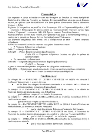 Acte Uniforme Portant Droit Comptable 
Page 150 sur 752 
NOUVELLES 
METHODES 
SARL 
Commentaires 
Les emprunts et dettes assimilées ne sont pas distingués en fonction du terme d'exigibilité. 
Toutefois, à la clôture de l'exercice, les fractions devenues exigibles à un an au plus, à deux ans 
au plus, et à plus de deux ans sont isolées afin d'être portées distinctement dans le tableau des 
créances et dettes. 
S'agissant de leur position au passif du bilan, les comptes 161 — Emprunts obligataires et 162 
— Emprunts et dettes auprès des établissements de crédit doivent être regroupés sur une ligne 
distincte "Emprunts". Les comptes 163 à 168 figurent en dettes financières diverses. 
Pour les emprunts assortis d'une caution, d'une garantie ou de gage, le montant et la portée de la 
caution, de la garantie ou du gage doivent être indiqués dans l'Etat annexé. 
Les emprunts obligataires sans primes sont à comptabiliser en 1618 — Autres emprunts 
obligataires. 
Schéma de comptabilisation des emprunts avec prime de remboursement 
• A l'émission de l'emprunt obligataire : 
Débit 52 — Banques (montant net) 
Débit 206 — Primes de remboursement des obligations 
Crédit 161 — Emprunts obligataires (montant net plus les primes de 
remboursement) 
• Au moment du remboursement : 
Débit 161 — Emprunts obligataires (montant du principal remboursé) 
Crédit 52 — Banques 
et, pour le montant correspondant aux primes des obligations remboursées : 
Débit 6872 — Dotations aux amortissements des primes de remboursement des obligations 
Crédit 206 — Primes de remboursement des obligations 
Fonctionnement 
Le compte 16 — EMPRUNTS ET DETTES ASSIMILEES est crédité du montant à 
rembourser des emprunts et avances diverses 
• par le débit des comptes de trésorerie concernés et du compte 206 — Primes de 
remboursement des obligations, le cas échéant. 
Le compte 16 — EMPRUNTS ET DETTES ASSIMILEES est crédité, à la clôture de 
l'exercice, des intérêts courus jusqu'au jour de la clôture 
par le débit du compte 671 — Intérêts des emprunts. 
Le compte 16 — EMPRUNTS ET DETTES ASSIMILEES est crédité du montant des dépôts et 
cautionnements reçus 
par le débit des comptes de trésorerie intéressés. 
Le compte 16 — EMPRUNTS ET DETTES ASSIMILEES est débité, à la date d'échéance de 
remboursement, du montant du principal remboursé 
! par le crédit d'un compte de tiers ou d'un compte de trésorerie. 
Le compte 16 — EMPRUNTS ET DETTES ASSIMILEES est débité, à l'ouverture de 
l'exercice, du montant des intérêts courus pris en compte à la clôture de l'exercice précédent 
! par le crédit du compte 671 — Intérêts des emprunts. 
Le compte 16 — EMPRUNTS ET DETTES ASSIMILEES est débité du montant des dépôts et 
cautionnements restitués 
! par le crédit des comptes de trésorerie concernés. 
 