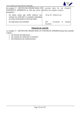 Acte Uniforme Portant Droit Comptable 
Page 153 sur 752 
NOUVELLES 
METHODES 
SARL 
Le compte 17 – DETTES DE CREDIT-BAIL ET 
CONTRATS ASSIMILES ne doit pas servir à 
enregistrer : 
Il convient dans les cas d'espèce 
d'utiliser les comptes ci-après : 
les dettes autres que celles relatives aux 
contrats de crédit-bail et assimilés (répondant 
au critère d'inscription à l'actif du bilan) 
16 ou 18 – Selon le cas 
les redevances non retraitées 622 – Locations et charges 
locatives 
Eléments de contrôle 
Le compte 17 – DETTES DE CREDIT-BAIL ET CONTRATS ASSIMILES peut être contrôlé 
à partir : 
• des factures de redevances ; 
• des contrats de crédit-bail et assimilés ; 
• des échéanciers de remboursement. 
 