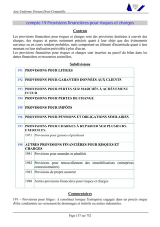 Acte Uniforme Portant Droit Comptable 
Page 157 sur 752 
NOUVELLES 
METHODES 
SARL 
compte 19 Provisions financières pour risques et charges 
Contenu 
Les provisions financières pour risques et charges sont des provisions destinées à couvrir des 
charges, des risques et pertes nettement précisés quant à leur objet que des événements 
survenus ou en cours rendent probables, mais comportant un élément d'incertitude quant à leur 
montant ou leur réalisation prévisible à plus d'un an. 
Les provisions financières pour risques et charges sont inscrites au passif du bilan dans les 
dettes financières et ressources assimilées. 
Subdivisions 
191 PROVISIONS POUR LITIGES 
192 PROVISIONS POUR GARANTIES DONNÉES AUX CLIENTS 
193 PROVISIONS POUR PERTES SUR MARCHÉS À ACHÈVEMENT 
FUTUR 
194 PROVISIONS POUR PERTES DE CHANGE 
195 PROVISIONS POUR IMPÔTS 
196 PROVISIONS POUR PENSIONS ET OBLIGATIONS SIMILAIRES 
PROVISIONS POUR CHARGES À REPARTIR SUR PLUSIEURS 
EXERCICES 
197 
1971 Provisions pour grosses réparations 
AUTRES PROVISIONS FINANCIÈRES POUR RISQUES ET 
CHARGES 
1981 Provisions pour amendes et pénalités 
1982 Provisions pour renouvellement des immobilisations (entreprises 
concessionnaires) 
1983 Provisions de propre assureur 
198 
1988 Autres provisions financières pour risques et charges 
Commentaires 
191 – Provisions pour litiges : à constituer lorsque l'entreprise engagée dans un procès risque 
d'être condamnée au versement de dommages et intérêts ou autres indemnités. 
 