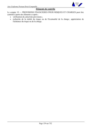 Acte Uniforme Portant Droit Comptable 
Page 159 sur 752 
NOUVELLES 
METHODES 
SARL 
Eléments de contrôle 
Le compte 19 — PROVISIONS FINANCIERES POUR RISQUES ET CHARGES peut être 
contrôlé à partir des éléments ci-après : 
• vérification du calcul des provisions ; 
• recherche de la réalité du risque ou de l'éventualité de la charge ; appréciation de 
l'échéance du risque ou de la charge. 
 