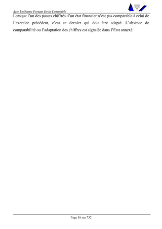 Acte Uniforme Portant Droit Comptable 
Page 16 sur 752 
NOUVELLES 
METHODES 
SARL 
Lorsque l’un des postes chiffrés d’un état financier n’est pas comparable à celui de 
l’exercice précédent, c’est ce dernier qui doit être adapté. L’absence de 
comparabilité ou l’adaptation des chiffres est signalée dans l’Etat annexé. 
 