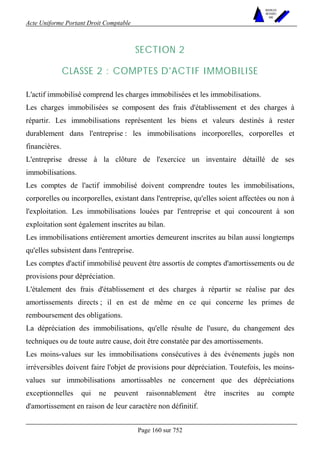 Acte Uniforme Portant Droit Comptable 
Page 160 sur 752 
NOUVELLES 
METHODES 
SARL 
SECTION 2 
CLASSE 2 : COMPTES D'ACTIF IMMOBILISE 
L'actif immobilisé comprend les charges immobilisées et les immobilisations. 
Les charges immobilisées se composent des frais d'établissement et des charges à 
répartir. Les immobilisations représentent les biens et valeurs destinés à rester 
durablement dans l'entreprise : les immobilisations incorporelles, corporelles et 
financières. 
L'entreprise dresse à la clôture de l'exercice un inventaire détaillé de ses 
immobilisations. 
Les comptes de l'actif immobilisé doivent comprendre toutes les immobilisations, 
corporelles ou incorporelles, existant dans l'entreprise, qu'elles soient affectées ou non à 
l'exploitation. Les immobilisations louées par l'entreprise et qui concourent à son 
exploitation sont également inscrites au bilan. 
Les immobilisations entièrement amorties demeurent inscrites au bilan aussi longtemps 
qu'elles subsistent dans l'entreprise. 
Les comptes d'actif immobilisé peuvent être assortis de comptes d'amortissements ou de 
provisions pour dépréciation. 
L'étalement des frais d'établissement et des charges à répartir se réalise par des 
amortissements directs ; il en est de même en ce qui concerne les primes de 
remboursement des obligations. 
La dépréciation des immobilisations, qu'elle résulte de l'usure, du changement des 
techniques ou de toute autre cause, doit être constatée par des amortissements. 
Les moins-values sur les immobilisations consécutives à des événements jugés non 
irréversibles doivent faire l'objet de provisions pour dépréciation. Toutefois, les moins-values 
sur immobilisations amortissables ne concernent que des dépréciations 
exceptionnelles qui ne peuvent raisonnablement être inscrites au compte 
d'amortissement en raison de leur caractère non définitif. 
 
