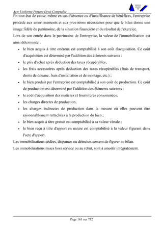 Acte Uniforme Portant Droit Comptable 
Page 161 sur 752 
NOUVELLES 
METHODES 
SARL 
En tout état de cause, même en cas d'absence ou d'insuffisance de bénéfices, l'entreprise 
procède aux amortissements et aux provisions nécessaires pour que le bilan donne une 
image fidèle du patrimoine, de la situation financière et du résultat de l'exercice. 
Lors de son entrée dans le patrimoine de l'entreprise, la valeur de l'immobilisation est 
ainsi déterminée : 
• le bien acquis à titre onéreux est comptabilisé à son coût d'acquisition. Ce coût 
d'acquisition est déterminé par l'addition des éléments suivants : 
• le prix d'achat après déduction des taxes récupérables, 
• les frais accessoires après déduction des taxes récupérables (frais de transport, 
droits de douane, frais d'installation et de montage, etc.) ; 
• le bien produit par l'entreprise est comptabilisé à son coût de production. Ce coût 
de production est déterminé par l'addition des éléments suivants : 
• le coût d'acquisition des matières et fournitures consommées, 
• les charges directes de production, 
• les charges indirectes de production dans la mesure où elles peuvent être 
raisonnablement rattachées à la production du bien ; 
• le bien acquis à titre gratuit est comptabilisé à sa valeur vénale ; 
• le bien reçu à titre d'apport en nature est comptabilisé à la valeur figurant dans 
l'acte d'apport. 
Les immobilisations cédées, disparues ou détruites cessent de figurer au bilan. 
Les immobilisations mises hors service ou au rebut, sont à amortir intégralement. 
 