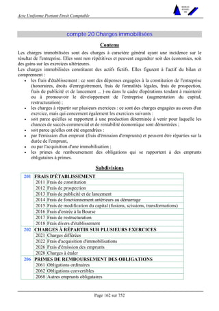 Acte Uniforme Portant Droit Comptable 
Page 162 sur 752 
NOUVELLES 
METHODES 
SARL 
compte 20 Charges immobilisées 
Contenu 
Les charges immobilisées sont des charges à caractère général ayant une incidence sur le 
résultat de l'entreprise. Elles sont non répétitives et peuvent engendrer soit des économies, soit 
des gains sur les exercices ultérieures. 
Les charges immobilisées constituent des actifs fictifs. Elles figurent à l'actif du bilan et 
comprennent : 
• les frais d'établissement : ce sont des dépenses engagées à la constitution de l'entreprise 
(honoraires, droits d'enregistrement, frais de formalités légales, frais de prospection, 
frais de publicité et de lancement ... ) ou dans le cadre d'opérations tendant à maintenir 
ou à promouvoir le développement de l'entreprise (augmentation du capital, 
restructuration) ; 
• les charges à répartir sur plusieurs exercices : ce sont des charges engagées au cours d'un 
exercice, mais qui concernent également les exercices suivants : 
• soit parce qu'elles se rapportent à une production déterminée à venir pour laquelle les 
chances de succès commercial et de rentabilité économique sont démontrées ; 
• soit parce qu'elles ont été engendrées : 
• par l'émission d'un emprunt (frais d'émission d'emprunts) et peuvent être réparties sur la 
durée de l'emprunt, 
• ou par l'acquisition d'une immobilisation ; 
• les primes de remboursement des obligations qui se rapportent à des emprunts 
obligataires à primes. 
Subdivisions 
FRAIS D'ÉTABLISSEMENT 
2011 Frais de constitution 
2012 Frais de prospection 
2013 Frais de publicité et de lancement 
2014 Frais de fonctionnement antérieurs au démarrage 
2015 Frais de modification du capital (fusions, scissions, transformations) 
2016 Frais d'entrée à la Bourse 
2017 Frais de restructuration 
201 
2018 Frais divers d'établissement 
CHARGES À RÉPARTIR SUR PLUSIEURS EXERCICES 
2021 Charges différées 
2022 Frais d'acquisition d'immobilisations 
2026 Frais d'émission des emprunts 
202 
2028 Charges à étaler 
PRIMES DE REMBOURSEMENT DES OBLIGATIONS 
2061 Obligations ordinaires 
2062 Obligations convertibles 
206 
2068 Autres emprunts obligataires 
 