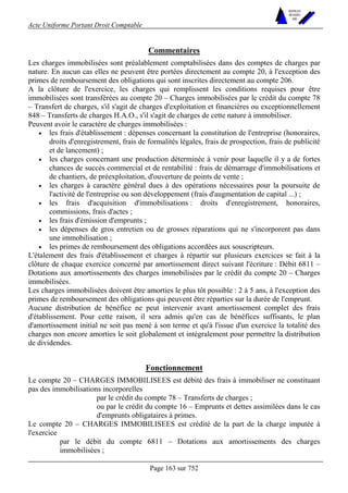 Acte Uniforme Portant Droit Comptable 
Page 163 sur 752 
NOUVELLES 
METHODES 
SARL 
Commentaires 
Les charges immobilisées sont préalablement comptabilisées dans des comptes de charges par 
nature. En aucun cas elles ne peuvent être portées directement au compte 20, à l'exception des 
primes de remboursement des obligations qui sont inscrites directement au compte 206. 
A la clôture de l'exercice, les charges qui remplissent les conditions requises pour être 
immobilisées sont transférées au compte 20 – Charges immobilisées par le crédit du compte 78 
– Transfert de charges, s'il s'agit de charges d'exploitation et financières ou exceptionnellement 
848 – Transferts de charges H.A.O., s'il s'agit de charges de cette nature à immobiliser. 
Peuvent avoir le caractère de charges immobilisées : 
• les frais d'établissement : dépenses concernant la constitution de l'entreprise (honoraires, 
droits d'enregistrement, frais de formalités légales, frais de prospection, frais de publicité 
et de lancement) ; 
• les charges concernant une production déterminée à venir pour laquelle il y a de fortes 
chances de succès commercial et de rentabilité : frais de démarrage d'immobilisations et 
de chantiers, de préexploitation, d'ouverture de points de vente ; 
• les charges à caractère général dues à des opérations nécessaires pour la poursuite de 
l'activité de l'entreprise ou son développement (frais d'augmentation de capital ...) ; 
• les frais d'acquisition d'immobilisations : droits d'enregistrement, honoraires, 
commissions, frais d'actes ; 
• les frais d'émission d'emprunts ; 
• les dépenses de gros entretien ou de grosses réparations qui ne s'incorporent pas dans 
une immobilisation ; 
• les primes de remboursement des obligations accordées aux souscripteurs. 
L'étalement des frais d'établissement et charges à répartir sur plusieurs exercices se fait à la 
clôture de chaque exercice concerné par amortissement direct suivant l'écriture : Débit 6811 – 
Dotations aux amortissements des charges immobilisées par le crédit du compte 20 – Charges 
immobilisées. 
Les charges immobilisées doivent être amorties le plus tôt possible : 2 à 5 ans, à l'exception des 
primes de remboursement des obligations qui peuvent être réparties sur la durée de l'emprunt. 
Aucune distribution de bénéfice ne peut intervenir avant amortissement complet des frais 
d'établissement. Pour cette raison, il sera admis qu'en cas de bénéfices suffisants, le plan 
d'amortissement initial ne soit pas mené à son terme et qu'à l'issue d'un exercice la totalité des 
charges non encore amorties le soit globalement et intégralement pour permettre la distribution 
de dividendes. 
Fonctionnement 
Le compte 20 – CHARGES IMMOBILISEES est débité des frais à immobiliser ne constituant 
pas des immobilisations incorporelles 
par le crédit du compte 78 – Transferts de charges ; 
ou par le crédit du compte 16 – Emprunts et dettes assimilées dans le cas 
d'emprunts obligataires à primes. 
Le compte 20 – CHARGES IMMOBILISEES est crédité de la part de la charge imputée à 
l'exercice 
par le débit du compte 6811 – Dotations aux amortissements des charges 
immobilisées ; 
 