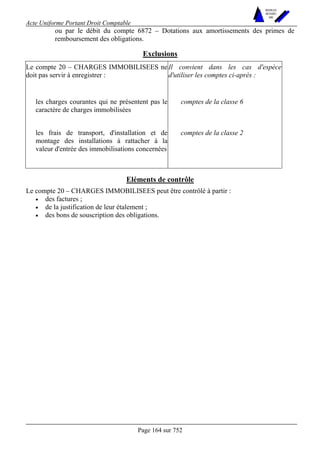 Acte Uniforme Portant Droit Comptable 
Page 164 sur 752 
NOUVELLES 
METHODES 
SARL 
ou par le débit du compte 6872 – Dotations aux amortissements des primes de 
remboursement des obligations. 
Exclusions 
Le compte 20 – CHARGES IMMOBILISEES ne 
doit pas servir à enregistrer : 
Il convient dans les cas d'espèce 
d'utiliser les comptes ci-après : 
les charges courantes qui ne présentent pas le 
caractère de charges immobilisées 
comptes de la classe 6 
les frais de transport, d'installation et de 
montage des installations à rattacher à la 
valeur d'entrée des immobilisations concernées 
comptes de la classe 2 
Eléments de contrôle 
Le compte 20 – CHARGES IMMOBILISEES peut être contrôlé à partir : 
• des factures ; 
• de la justification de leur étalement ; 
• des bons de souscription des obligations. 
 