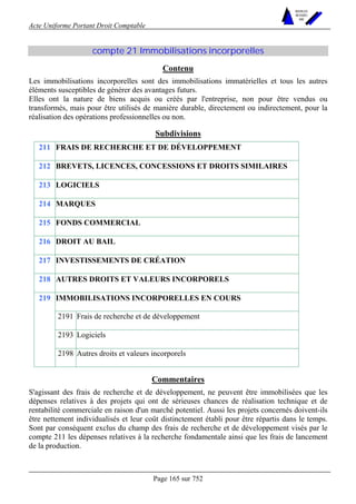 Acte Uniforme Portant Droit Comptable 
Page 165 sur 752 
NOUVELLES 
METHODES 
SARL 
compte 21 Immobilisations incorporelles 
Contenu 
Les immobilisations incorporelles sont des immobilisations immatérielles et tous les autres 
éléments susceptibles de générer des avantages futurs. 
Elles ont la nature de biens acquis ou créés par l'entreprise, non pour être vendus ou 
transformés, mais pour être utilisés de manière durable, directement ou indirectement, pour la 
réalisation des opérations professionnelles ou non. 
Subdivisions 
211 FRAIS DE RECHERCHE ET DE DÉVELOPPEMENT 
212 BREVETS, LICENCES, CONCESSIONS ET DROITS SIMILAIRES 
213 LOGICIELS 
214 MARQUES 
215 FONDS COMMERCIAL 
216 DROIT AU BAIL 
217 INVESTISSEMENTS DE CRÉATION 
218 AUTRES DROITS ET VALEURS INCORPORELS 
IMMOBILISATIONS INCORPORELLES EN COURS 
2191 Frais de recherche et de développement 
2193 Logiciels 
219 
2198 Autres droits et valeurs incorporels 
Commentaires 
S'agissant des frais de recherche et de développement, ne peuvent être immobilisées que les 
dépenses relatives à des projets qui ont de sérieuses chances de réalisation technique et de 
rentabilité commerciale en raison d'un marché potentiel. Aussi les projets concernés doivent-ils 
être nettement individualisés et leur coût distinctement établi pour être répartis dans le temps. 
Sont par conséquent exclus du champ des frais de recherche et de développement visés par le 
compte 211 les dépenses relatives à la recherche fondamentale ainsi que les frais de lancement 
de la production. 
 