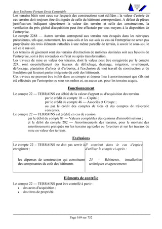 Acte Uniforme Portant Droit Comptable 
Page 169 sur 752 
NOUVELLES 
METHODES 
SARL 
Les terrains bâtis sont ceux sur lesquels des constructions sont édifiées ; la valeur d'entrée de 
ces terrains doit toujours être distinguée de celle du bâtiment correspondant. A défaut de pièces 
justificatives indiquant séparément la valeur des terrains et celle des constructions, la 
ventilation du prix global d'acquisition peut être effectuée par tous moyens à la disposition de 
l'entreprise. 
Le compte 2288 — Autres terrains correspond aux terrains non évoqués dans les rubriques 
précédentes, tels que, notamment, les sous-sols et les sur-sols au cas où l'entreprise ne serait pas 
propriétaire des trois éléments rattachés à une même parcelle de terrain, à savoir le sous-sol, le 
sol et le sur-sol. 
Les terrains de gisement sont des terrains d'extraction de matières destinées soit aux besoins de 
l'entreprise, soit à être revendues en l'état ou après transformation. 
Les travaux de mise en valeur des terrains, dont la valeur peut être enregistrée par le compte 
224, sont essentiellement des travaux de défrichage, drainage, irrigation, nivellement, 
défonçage, plantation d'arbres et d'arbustes, à l'exclusion de tout travail de construction et de 
fondation qui feraient partie intégrante du coût des bâtiments. 
Ces travaux ne peuvent être isolés dans un compte et donner lieu à amortissement que s'ils ont 
été effectués par l'entreprise ou sous ses ordres et, en aucun cas, pour les terrains acquis. 
Fonctionnement 
Le compte 22 — TERRAINS est débité de la valeur d'apport ou d'acquisition des terrains 
par le crédit du compte 10 — Capital ; 
par le crédit du compte 46 — Associés et Groupe ; 
ou par le crédit des comptes de tiers et des comptes de trésorerie 
concernés. 
Le compte 22 — TERRAINS est crédité en cas de cession 
par le débit du compte 81 — Valeurs comptables des cessions d'immobilisations ; 
et le débit du compte 282 — Amortissements des terrains, pour le montant des 
amortissements pratiqués sur les terrains agricoles ou forestiers et sur les travaux de 
mise en valeur des terrains. 
Exclusions 
Le compte 22 – TERRAINS ne doit pas servir à 
enregistrer : 
Il convient dans le cas d'espèce 
d'utiliser le compte ci-après : 
les dépenses de construction qui constituent 
des composantes du coût des bâtiments 
23 – Bâtiments, installations 
techniques et agencements 
Eléments de contrôle 
Le compte 22 — TERRAINS peut être contrôlé à partir : 
• des actes d'acquisition ; 
• des titres de propriété. 
 