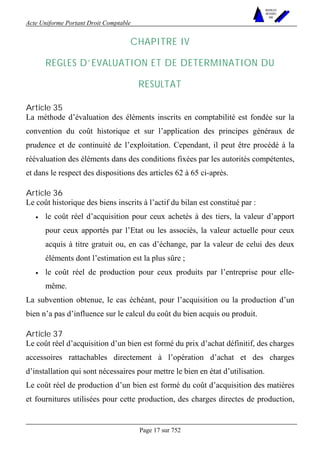 Acte Uniforme Portant Droit Comptable 
Page 17 sur 752 
NOUVELLES 
METHODES 
SARL 
CHAPITRE IV 
REGLES D’EVALUATION ET DE DETERMINATION DU 
RESULTAT 
Article 35 
La méthode d’évaluation des éléments inscrits en comptabilité est fondée sur la 
convention du coût historique et sur l’application des principes généraux de 
prudence et de continuité de l’exploitation. Cependant, il peut être procédé à la 
réévaluation des éléments dans des conditions fixées par les autorités compétentes, 
et dans le respect des dispositions des articles 62 à 65 ci-après. 
Article 36 
Le coût historique des biens inscrits à l’actif du bilan est constitué par : 
• le coût réel d’acquisition pour ceux achetés à des tiers, la valeur d’apport 
pour ceux apportés par l’Etat ou les associés, la valeur actuelle pour ceux 
acquis à titre gratuit ou, en cas d’échange, par la valeur de celui des deux 
éléments dont l’estimation est la plus sûre ; 
• le coût réel de production pour ceux produits par l’entreprise pour elle-même. 
La subvention obtenue, le cas échéant, pour l’acquisition ou la production d’un 
bien n’a pas d’influence sur le calcul du coût du bien acquis ou produit. 
Article 37 
Le coût réel d’acquisition d’un bien est formé du prix d’achat définitif, des charges 
accessoires rattachables directement à l’opération d’achat et des charges 
d’installation qui sont nécessaires pour mettre le bien en état d’utilisation. 
Le coût réel de production d’un bien est formé du coût d’acquisition des matières 
et fournitures utilisées pour cette production, des charges directes de production, 
 