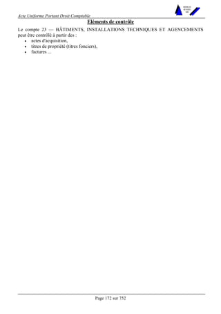 Acte Uniforme Portant Droit Comptable 
Page 172 sur 752 
NOUVELLES 
METHODES 
SARL 
Eléments de contrôle 
Le compte 23 — BÂTIMENTS, INSTALLATIONS TECHNIQUES ET AGENCEMENTS 
peut être contrôlé à partir des : 
• actes d'acquisition, 
• titres de propriété (titres fonciers), 
• factures ... 
 