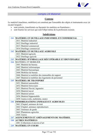 Acte Uniforme Portant Droit Comptable 
Page 173 sur 752 
NOUVELLES 
METHODES 
SARL 
compte 24 Matériel 
Contenu 
Le matériel (machines, mobiliers) est constitué par l'ensemble des objets et instruments avec (et 
ou par) lesquels : 
• sont extraits, transformés ou façonnés les matières ou fournitures ; 
• sont fournis les services qui sont l'objet même de la profession exercée. 
Subdivisions 
MATÉRIEL ET OUTILLAGE INDUSTRIEL ET COMMERCIAL 
2411 Matériel industriel 
2412 Outillage industriel 
2413 Matériel commercial 
241 
2414 Outillage commercial 
MATÉRIEL ET OUTILLAGE AGRICOLE 
2421 Matériel agricole 
242 
2422 Outillage agricole 
243 MATÉRIEL D’EMBALLAGE RÉCUPÉRABLE ET IDENTIFIABLE 
MATÉRIEL ET MOBILIER 
2441 Matériel de bureau 
2442 Matériel informatique 
2443 Matériel bureautique 
2444 Mobilier de bureau 
2446 Matériel et mobilier des immeubles de rapport 
244 
2447 Matériel et mobilier des logements du personnel 
MATÉRIEL DE TRANSPORT 
2451 Matériel automobile 
2452 Matériel ferroviaire 
2453 Matériel fluvial, lagunaire 
2454 Matériel naval 
2455 Matériel aérien 
2456 Matériel hippomobile 
245 
2458 Autres (vélo, mobylette, moto) 
IMMOBILISATIONS ANIMALES ET AGRICOLES 
2461 Cheptel, animaux de trait 
2462 Cheptel, animaux reproducteurs 
2463 Animaux de garde 
2465 Plantations agricoles 
246 
2468 Autres 
247 AGENCEMENTS ET AMÉNAGEMENTS DU MATÉRIEL 
248 AUTRES MATÉRIELS 
2481 Collections et oeuvres d’art 
249 MATÉRIEL EN COURS 
 