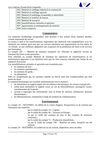 Acte Uniforme Portant Droit Comptable 
Page 174 sur 752 
NOUVELLES 
METHODES 
SARL 
2491 Matériel et outillage industriel et commercial 
2492 Matériel et outillage agricole 
2493 Matériel d’emballage récupérable et identifiable 
2494 Matériel et mobilier de bureau 
2495 Matériel de transport 
2496 Immobilisations animales et agricoles 
2497 Agencements et aménagements du matériel 
2498 Autres matériels 
Commentaires 
Les matériels d'emballage récupérables sont destinés à être utilisés d'une manière durable, 
comme instrument de travail. 
La remise à neuf et les transformations importantes des matériels sont comptabilisées avec les 
matériels eux-mêmes, pour peu que ces travaux entraînent une augmentation de leur durée de 
vie initiale, ou une meilleure adaptation aux exigences de la production de biens et de services 
par l'entreprise. 
Le compte 245 — Matériel de transport enregistre les véhicules et appareils servant au 
transport des biens et des personnes. 
Sont rattachés au compte Matériel de transport les opérations de transformation et les 
améliorations apportées à ces matériels ainsi que les frais annexes entraînés par l'achat de ces 
matériels d'occasion. 
Les immobilisations animales et agricoles sont constituées par : 
• les animaux de trait ; 
• les animaux reproducteurs ; 
• les animaux de garde ; 
• les plantations. 
Elles ne comprennent pas les animaux achetés ou élevés pour être commercialisés qui font 
partie du stock. 
Le matériel bureautique est constitué notamment par tout le matériel : 
• de substitution au support papier tels les ardoises électroniques, les écrans et progiciels ; 
• utilisé pour rationaliser le support vocal, en vue de téléconférences, messagerie vocale, 
reconnaissance de la parole ; 
• servant à regrouper des informations sous la forme de chronos, échéanciers, dossiers 
électroniques ; 
• de télétransmission, notamment à l'aide de modems de communication. 
Fonctionnement 
Le compte 24 – MATERIEL est débité de la valeur d'apport, d'acquisition ou de création par 
l'entreprise des matériels 
par le crédit du compte 10 – Capital ; 
par le crédit du compte 46 – Associés et Groupe ; 
ou par le crédit des comptes de tiers et des comptes de trésorerie 
concernés ; 
par le crédit du compte 72 – Production immobilisée ; 
ou par le crédit du compte 249 – Matériel en cours, lorsqu'ils ont été 
achevés. 
Le compte 24 – MATERIEL est crédité en cas de cession, disparition, mise au rebut 
 