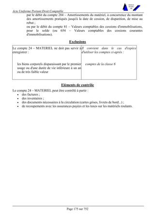 Acte Uniforme Portant Droit Comptable 
Page 175 sur 752 
NOUVELLES 
METHODES 
SARL 
par le débit du compte 284 – Amortissements du matériel, à concurrence du montant 
des amortissements pratiqués jusqu'à la date de cession, de disparition, de mise au 
rebut ; 
ou par le débit du compte 81 – Valeurs comptables des cessions d'immobilisations, 
pour le solde (ou 654 – Valeurs comptables des cessions courantes 
d'immobilisations). 
Exclusions 
Le compte 24 – MATERIEL ne doit pas servir à 
enregistrer : 
Il convient dans le cas d'espèce 
d'utiliser les comptes ci-après : 
les biens corporels disparaissant par le premier 
usage ou d'une durée de vie inférieure à un an 
ou de très faible valeur 
comptes de la classe 6 
Eléments de contrôle 
Le compte 24 – MATERIEL peut être contrôlé à partir : 
• des factures ; 
• des inventaires ; 
• des documents nécessaires à la circulation (cartes grises, livrets de bord...) ; 
• de recoupements avec les assurances payées et les taxes sur les matériels roulants. 
 
