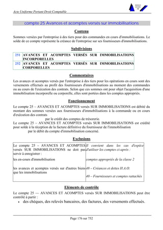 Acte Uniforme Portant Droit Comptable 
Page 176 sur 752 
NOUVELLES 
METHODES 
SARL 
compte 25 Avances et acomptes versés sur immobilisations 
Contenu 
Sommes versées par l'entreprise à des tiers pour des commandes en cours d'immobilisations. Le 
solde de ce compte représente la créance de l'entreprise sur ses fournisseurs d'immobilisations. 
Subdivisions 
251 AVANCES ET ACOMPTES VERSÉS SUR IMMOBILISATIONS 
INCORPORELLES 
252 AVANCES ET ACOMPTES VERSÉS SUR IMMOBILISATIONS 
CORPORELLES 
Commentaires 
Les avances et acomptes versés par l'entreprise à des tiers pour les opérations en cours sont des 
versements effectués au profit des fournisseurs d'immobilisations au moment des commandes 
ou au cours de l'exécution des contrats. Selon que ces sommes ont pour objet l'acquisition d'une 
immobilisation incorporelle ou corporelle, elles sont portées dans les comptes appropriés. 
Fonctionnement 
Le compte 25 – AVANCES ET ACOMPTES versés SUR IMMOBILISATIONS est débité du 
montant des sommes versées aux fournisseurs d'immobilisations à la commande ou en cours 
d'exécution des contrats 
par le crédit des comptes de trésorerie. 
Le compte 25 – AVANCES ET ACOMPTES versés SUR IMMOBILISATIONS est crédité 
pour solde à la réception de la facture définitive du fournisseur de l'immobilisation 
par le débit du compte d'immobilisation concerné. 
Exclusions 
Le compte 25 – AVANCES ET ACOMPTES 
versés SUR IMMOBILISATIONS ne doit pas 
servir à enregistrer : 
Il convient dans les cas d'espèce 
d'utiliser les comptes ci-après : 
les en-cours d'immobilisation comptes appropriés de la classe 2 
les avances et acomptes versés sur d'autres biens 48 – Créances et dettes H.A.O. 
que les immobilisations 
40 – Fournisseurs et comptes rattachés 
Eléments de contrôle 
Le compte 25 — AVANCES ET ACOMPTES versés SUR IMMOBILISATIONS peut être 
contrôlé à partir : 
• des chèques, des relevés bancaires, des factures, des versements effectués. 
 