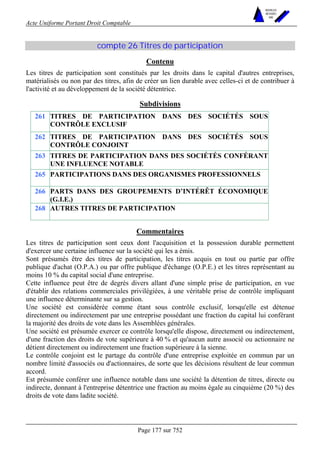 Acte Uniforme Portant Droit Comptable 
Page 177 sur 752 
NOUVELLES 
METHODES 
SARL 
compte 26 Titres de participation 
Contenu 
Les titres de participation sont constitués par les droits dans le capital d'autres entreprises, 
matérialisés ou non par des titres, afin de créer un lien durable avec celles-ci et de contribuer à 
l'activité et au développement de la société détentrice. 
Subdivisions 
261 TITRES DE PARTICIPATION DANS DES SOCIÉTÉS SOUS 
CONTRÔLE EXCLUSIF 
262 TITRES DE PARTICIPATION DANS DES SOCIÉTÉS SOUS 
CONTRÔLE CONJOINT 
263 TITRES DE PARTICIPATION DANS DES SOCIÉTÉS CONFÉRANT 
UNE INFLUENCE NOTABLE 
265 PARTICIPATIONS DANS DES ORGANISMES PROFESSIONNELS 
266 PARTS DANS DES GROUPEMENTS D’INTÉRÊT ÉCONOMIQUE 
(G.I.E.) 
268 AUTRES TITRES DE PARTICIPATION 
Commentaires 
Les titres de participation sont ceux dont l'acquisition et la possession durable permettent 
d'exercer une certaine influence sur la société qui les a émis. 
Sont présumés être des titres de participation, les titres acquis en tout ou partie par offre 
publique d'achat (O.P.A.) ou par offre publique d'échange (O.P.E.) et les titres représentant au 
moins 10 % du capital social d'une entreprise. 
Cette influence peut être de degrés divers allant d'une simple prise de participation, en vue 
d'établir des relations commerciales privilégiées, à une véritable prise de contrôle impliquant 
une influence déterminante sur sa gestion. 
Une société est considérée comme étant sous contrôle exclusif, lorsqu'elle est détenue 
directement ou indirectement par une entreprise possédant une fraction du capital lui conférant 
la majorité des droits de vote dans les Assemblées générales. 
Une société est présumée exercer ce contrôle lorsqu'elle dispose, directement ou indirectement, 
d'une fraction des droits de vote supérieure à 40 % et qu'aucun autre associé ou actionnaire ne 
détient directement ou indirectement une fraction supérieure à la sienne. 
Le contrôle conjoint est le partage du contrôle d'une entreprise exploitée en commun par un 
nombre limité d'associés ou d'actionnaires, de sorte que les décisions résultent de leur commun 
accord. 
Est présumée conférer une influence notable dans une société la détention de titres, directe ou 
indirecte, donnant à l'entreprise détentrice une fraction au moins égale au cinquième (20 %) des 
droits de vote dans ladite société. 
 