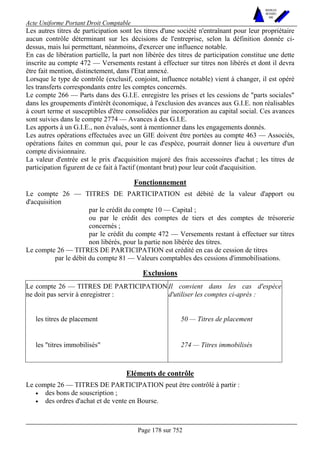 Acte Uniforme Portant Droit Comptable 
Page 178 sur 752 
NOUVELLES 
METHODES 
SARL 
Les autres titres de participation sont les titres d'une société n'entraînant pour leur propriétaire 
aucun contrôle déterminant sur les décisions de l'entreprise, selon la définition donnée ci-dessus, 
mais lui permettant, néanmoins, d'exercer une influence notable. 
En cas de libération partielle, la part non libérée des titres de participation constitue une dette 
inscrite au compte 472 — Versements restant à effectuer sur titres non libérés et dont il devra 
être fait mention, distinctement, dans l'Etat annexé. 
Lorsque le type de contrôle (exclusif, conjoint, influence notable) vient à changer, il est opéré 
les transferts correspondants entre les comptes concernés. 
Le compte 266 — Parts dans des G.I.E. enregistre les prises et les cessions de "parts sociales" 
dans les groupements d'intérêt économique, à l'exclusion des avances aux G.I.E. non réalisables 
à court terme et susceptibles d'être consolidées par incorporation au capital social. Ces avances 
sont suivies dans le compte 2774 — Avances à des G.I.E. 
Les apports à un G.I.E., non évalués, sont à mentionner dans les engagements donnés. 
Les autres opérations effectuées avec un GIE doivent être portées au compte 463 — Associés, 
opérations faites en commun qui, pour le cas d'espèce, pourrait donner lieu à ouverture d'un 
compte divisionnaire. 
La valeur d'entrée est le prix d'acquisition majoré des frais accessoires d'achat ; les titres de 
participation figurent de ce fait à l'actif (montant brut) pour leur coût d'acquisition. 
Fonctionnement 
Le compte 26 — TITRES DE PARTICIPATION est débité de la valeur d'apport ou 
d'acquisition 
par le crédit du compte 10 — Capital ; 
ou par le crédit des comptes de tiers et des comptes de trésorerie 
concernés ; 
par le crédit du compte 472 — Versements restant à effectuer sur titres 
non libérés, pour la partie non libérée des titres. 
Le compte 26 — TITRES DE PARTICIPATION est crédité en cas de cession de titres 
par le débit du compte 81 — Valeurs comptables des cessions d'immobilisations. 
Exclusions 
Le compte 26 — TITRES DE PARTICIPATION 
ne doit pas servir à enregistrer : 
Il convient dans les cas d'espèce 
d'utiliser les comptes ci-après : 
les titres de placement 50 — Titres de placement 
les "titres immobilisés" 274 — Titres immobilisés 
Eléments de contrôle 
Le compte 26 — TITRES DE PARTICIPATION peut être contrôlé à partir : 
• des bons de souscription ; 
• des ordres d'achat et de vente en Bourse. 
 